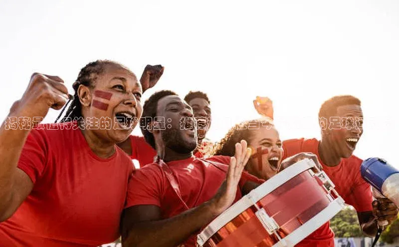 爱游戏ayx官网登录入口巴美列捷福揭秘最值得关注的足球明星：推荐这几位当今最耀眼的足球运动员