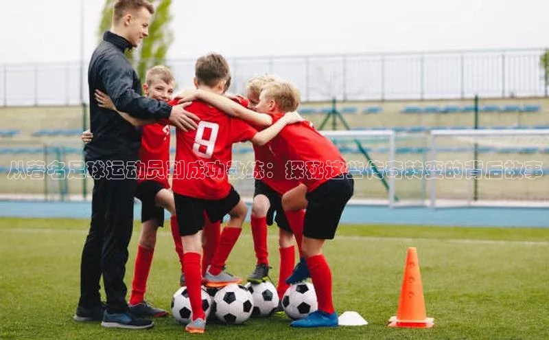 爱游戏ayx官网平台百度识图从著名足球运动员到成功教练：探秘这些传奇转变的背后故事