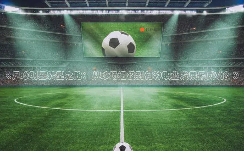 ayx爱游戏中国官方网站云创智行《足球明星转型之路：从球场退役到何种职业发展最成功？》