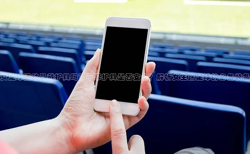 爱游戏全站app网页版华策影视女足球运动员戴护具吗？不带护具是否安全？解析女生踢足球的必备装备