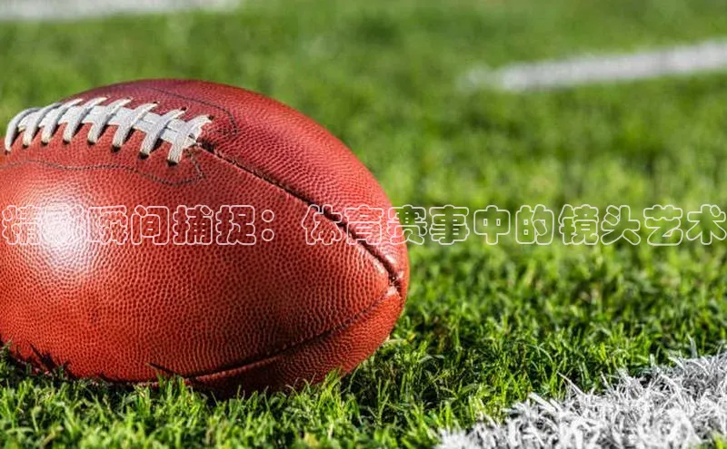 爱游戏app官方网站登录入口百度游戏精彩瞬间捕捉：体育赛事中的镜头艺术