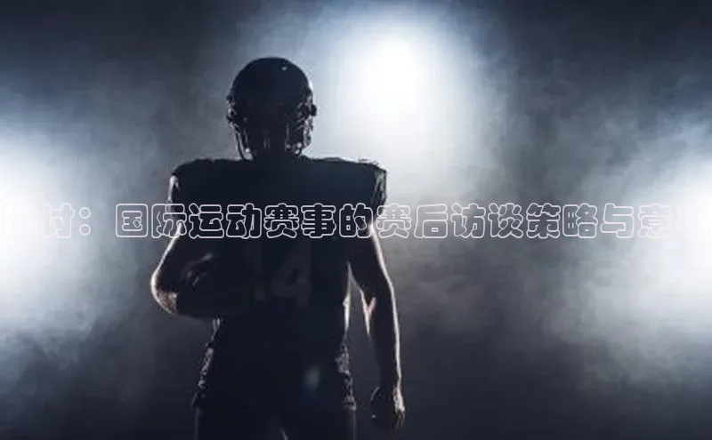 探讨：国际运动赛事的赛后访谈策略与意义