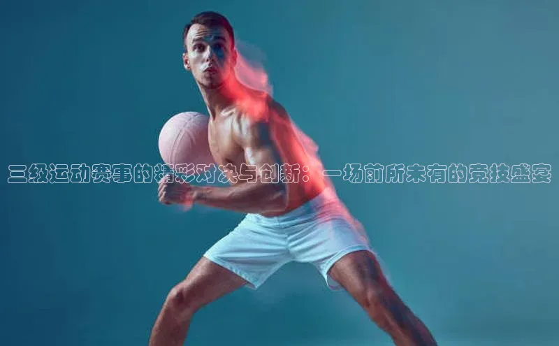 三级运动赛事的精彩对决与创新：一场前所未有的竞技盛宴