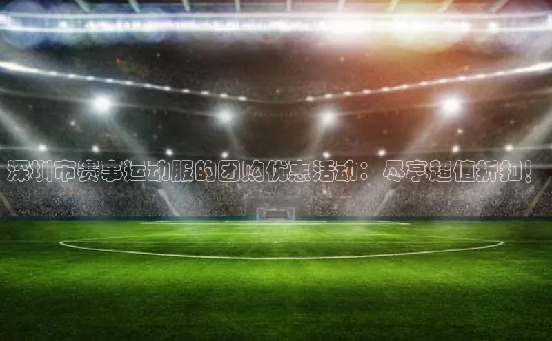 深圳市赛事运动服的团购优惠活动：尽享超值折扣！